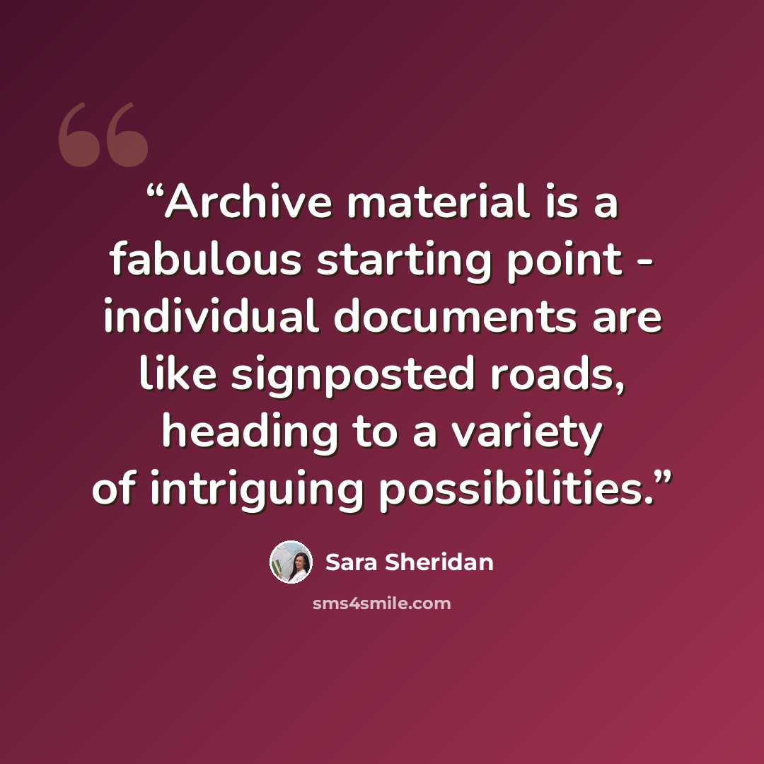 “Archive material is a fabulous starting point - individual documents are like signposted roads, heading to a variety of intriguing possibilities.” quote by Sara Sheridan