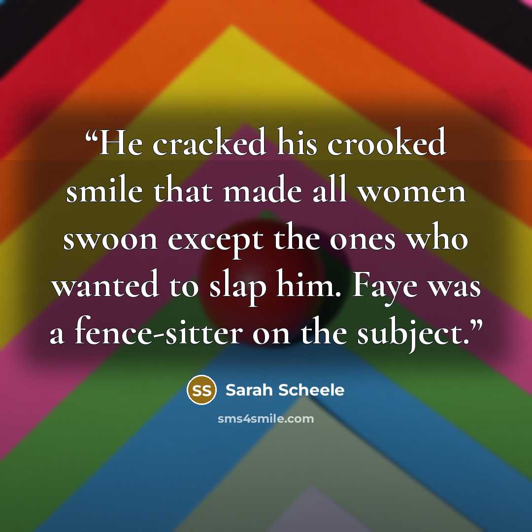 “He cracked his crooked smile that made all women swoon except the ones who wanted to slap him. Faye was a fence-sitter on the subject.” quote by Sarah Scheele