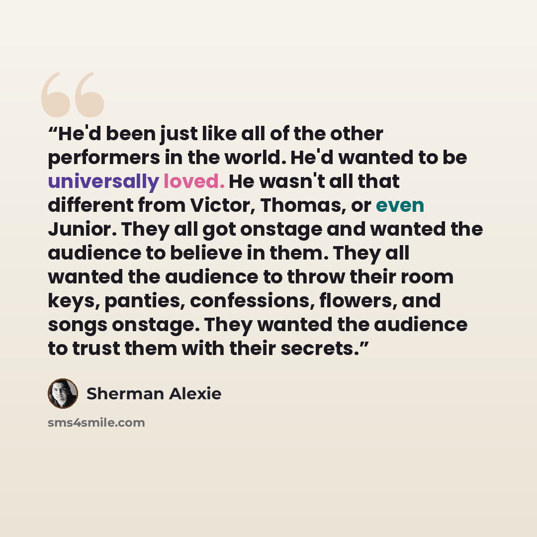 “He'd been just like all of the other performers in the world. He'd wanted to be universally loved. He wasn't all that different from Victor, Thomas, or even Junior. They all got onstage and wanted the audience to believe in them. They all wanted the audience to throw their room keys, panties…” quote by Sherman Alexie