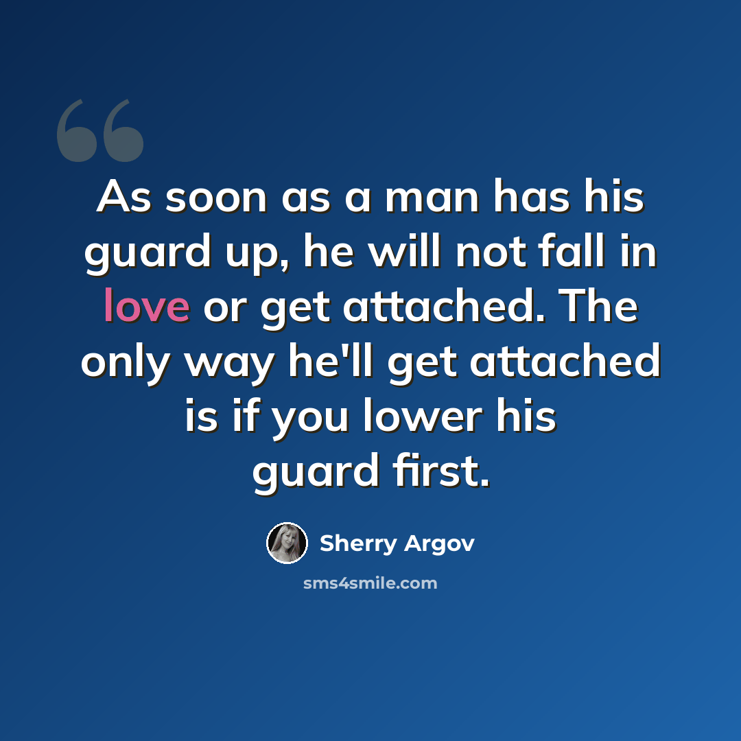 “As soon as a man has his guard up, he will not fall in love or get attached. The only way he'll get attached is if you lower his guard first.” quote by Sherry Argov
