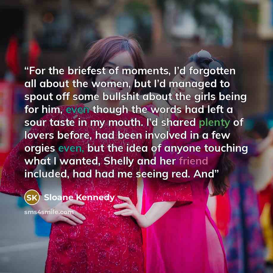 “For the briefest of moments, I’d forgotten all about the women, but I’d managed to spout off some bullshit about the girls being for him, even though the words had left a sour taste in my mouth. I’d shared plenty of lovers before, had been involved in a few orgies even, but the idea of anyone…” quote by Sloane Kennedy