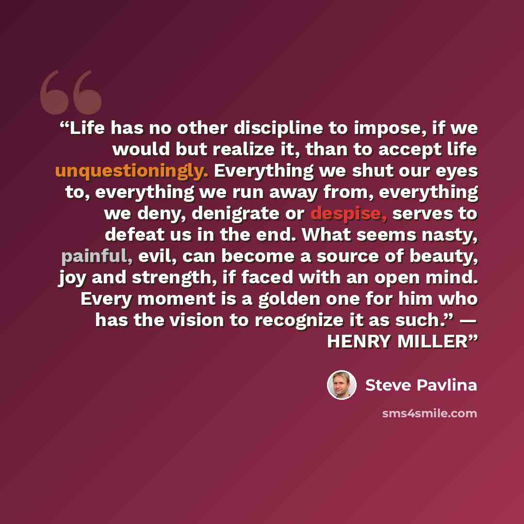 “Life has no other discipline to impose, if we would but realize it, than to accept life unquestioningly. Everything we shut our eyes to, everything we run away from, everything we deny, denigrate or despise, serves to defeat us in the end. What seems nasty, painful, evil, can become a source of…” quote by Steve Pavlina