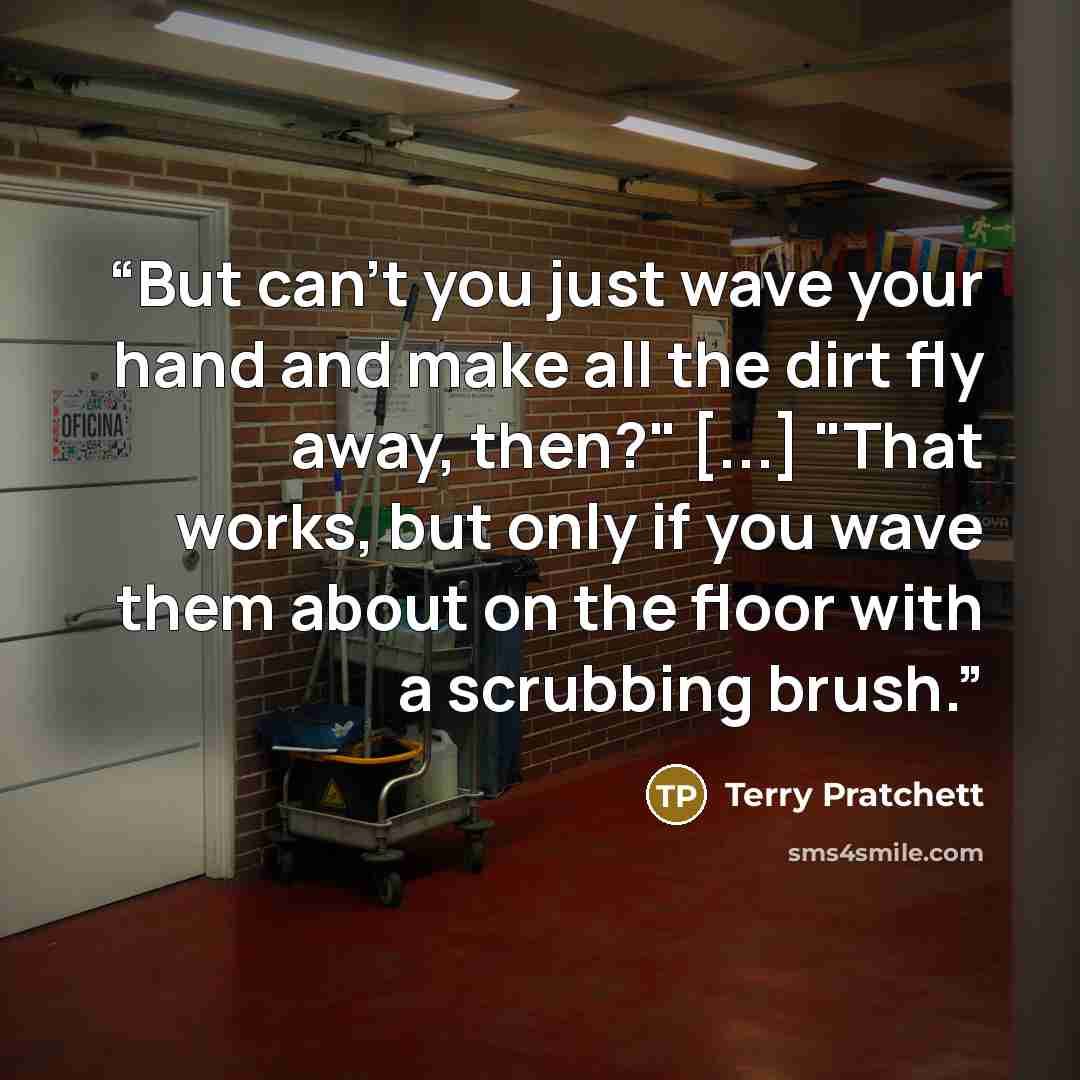 “But can’t you just wave your hand and make all the dirt fly away, then?" [...] "That works, but only if you wave them about on the floor with a scrubbing brush.” quote by Terry Pratchett