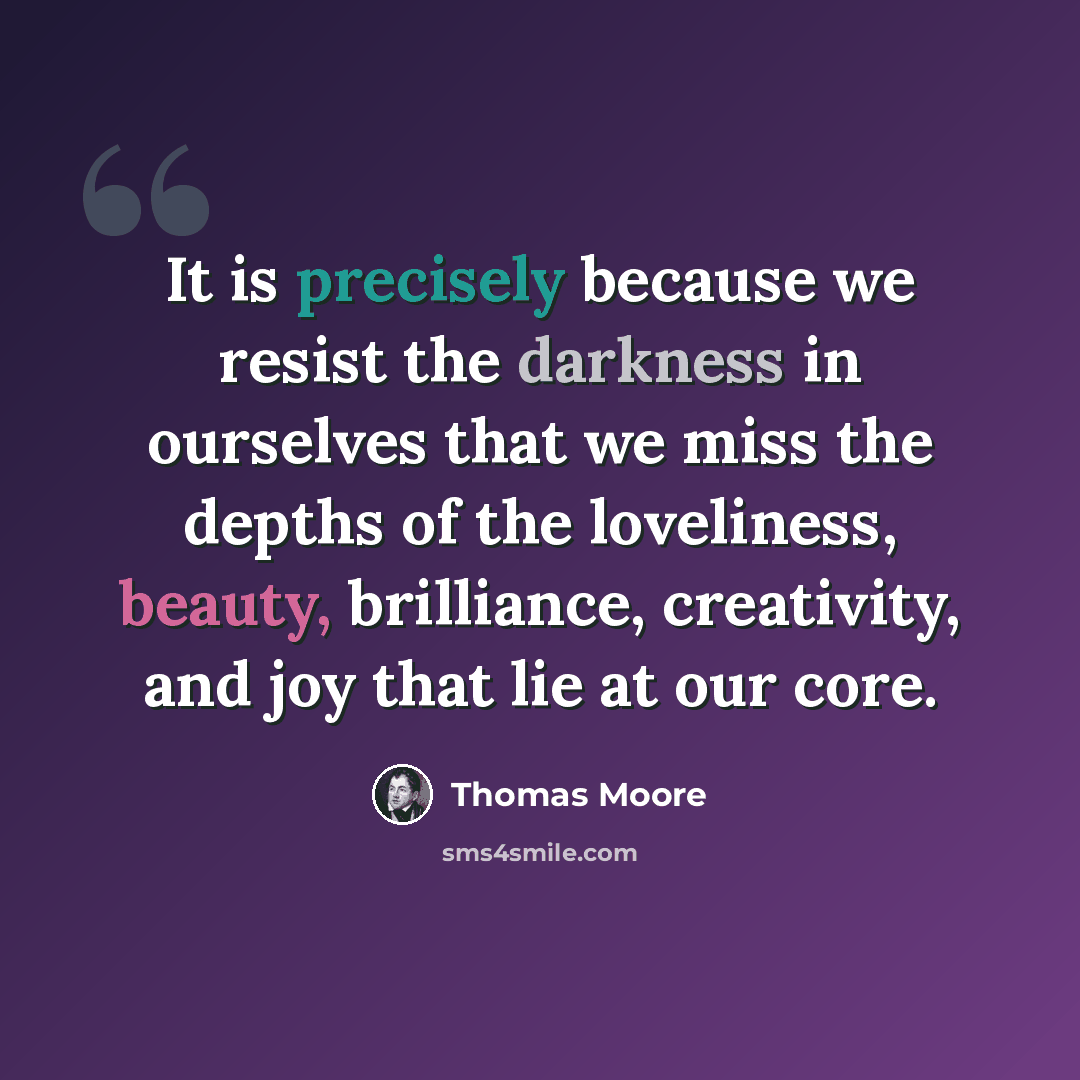 “It is precisely because we resist the darkness in ourselves that we miss the depths of the loveliness, beauty, brilliance, creativity, and joy that lie at our core.” quote by Thomas Moore