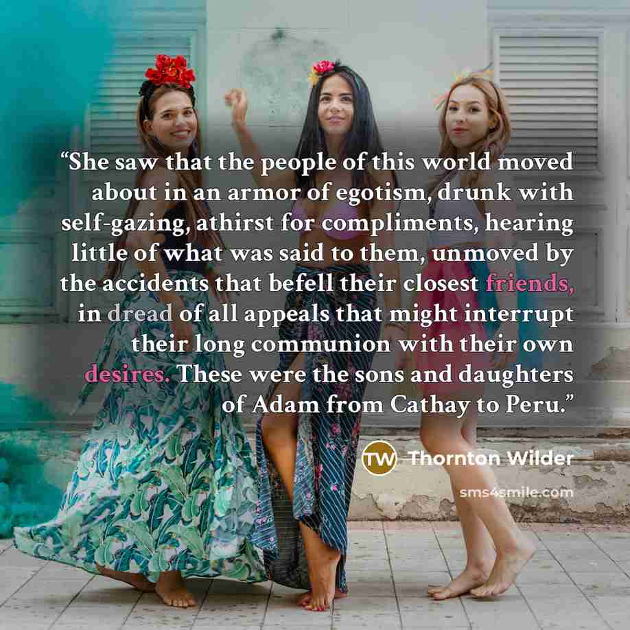 “She saw that the people of this world moved about in an armor of egotism, drunk with self-gazing, athirst for compliments, hearing little of what was said to them, unmoved by the accidents that befell their closest friends, in dread of all appeals that might interrupt their long communion with…” quote by Thornton Wilder