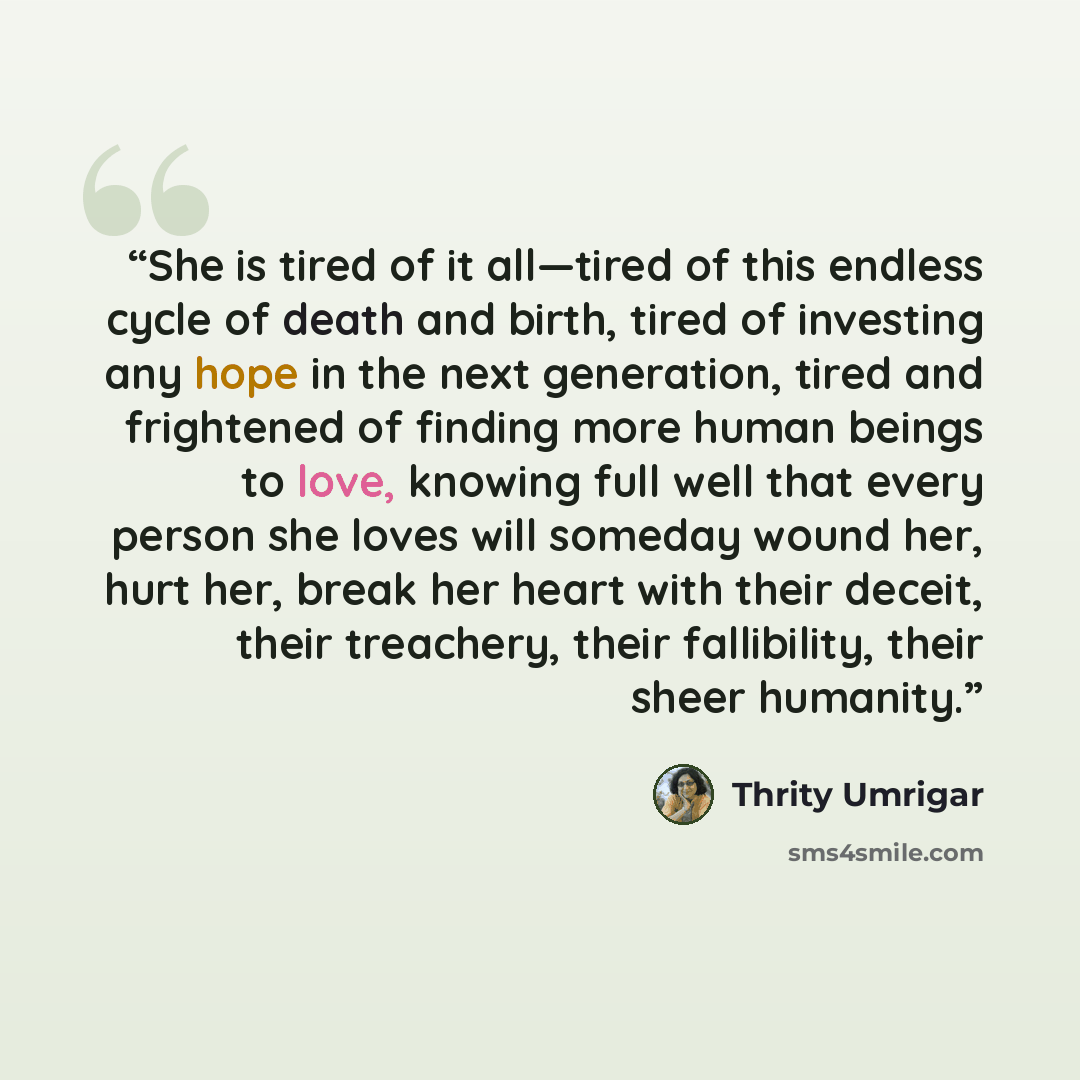 “She is tired of it all—tired of this endless cycle of death and birth, tired of investing any hope in the next generation, tired and frightened of finding more human beings to love, knowing full well that every person she loves will someday wound her, hurt her, break her heart with their deceit…” quote by Thrity Umrigar