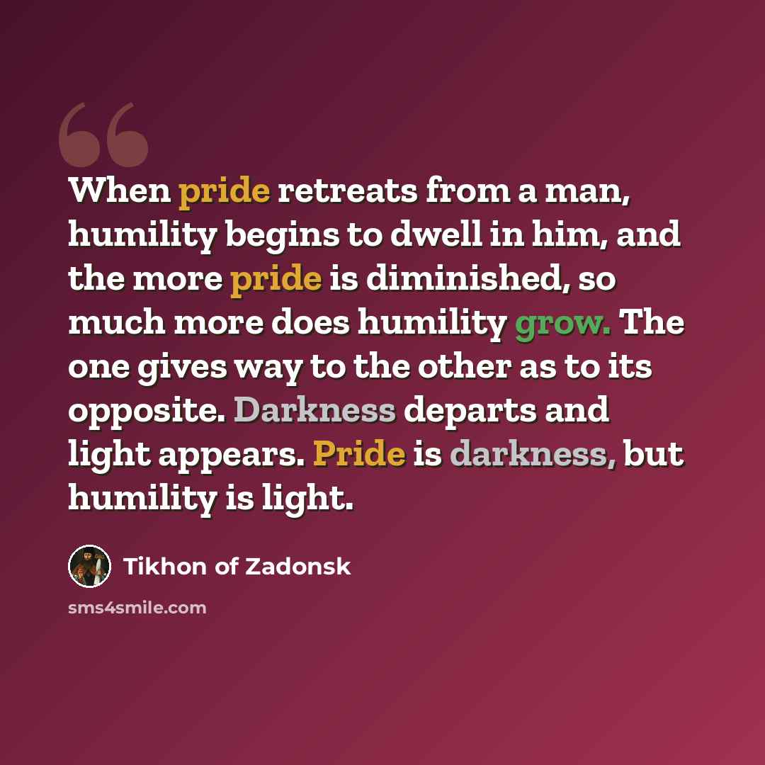 “When pride retreats from a man, humility begins to dwell in him, and the more pride is diminished, so much more does humility grow. The one gives way to the other as to its opposite. Darkness departs and light appears. Pride is darkness, but humility is light.” quote by Tikhon of Zadonsk