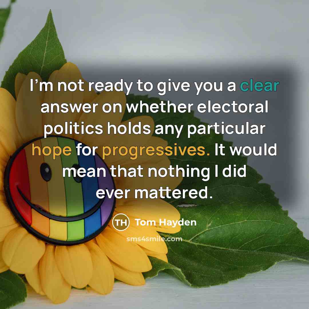 “I'm not ready to give you a clear answer on whether electoral politics holds any particular hope for progressives. It would mean that nothing I did ever mattered.” quote by Tom Hayden