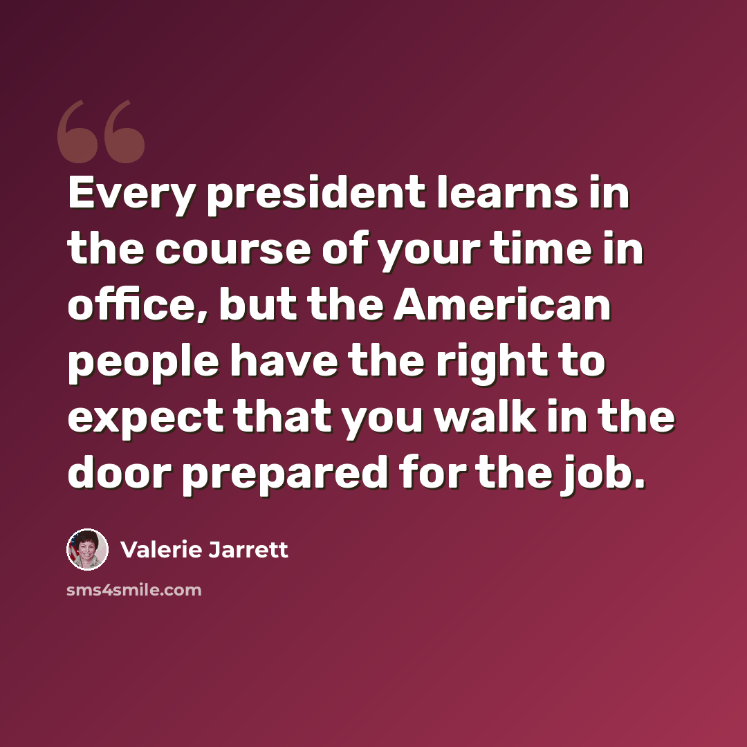 “Every president learns in the course of your time in office, but the American people have the right to expect that you walk in the door prepared for the job.” quote by Valerie Jarrett