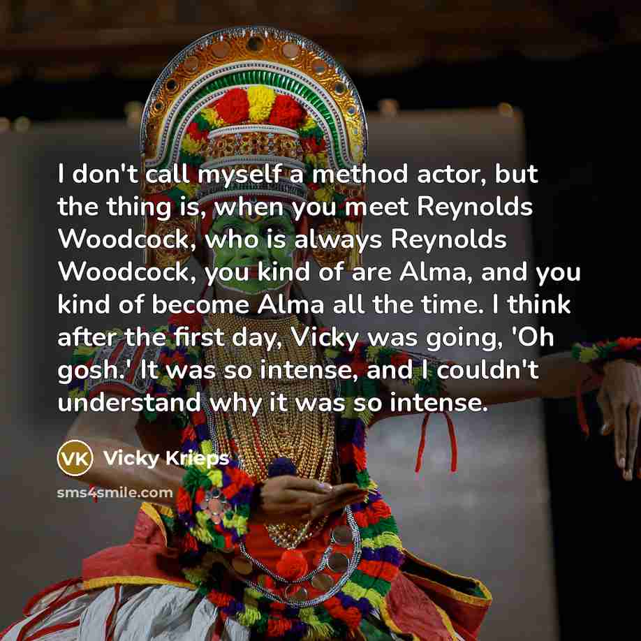 “I don't call myself a method actor, but the thing is, when you meet Reynolds Woodcock, who is always Reynolds Woodcock, you kind of are Alma, and you kind of become Alma all the time. I think after the first day, Vicky was going, 'Oh gosh.' It was so intense, and I couldn't understand why it was…” quote by Vicky Krieps