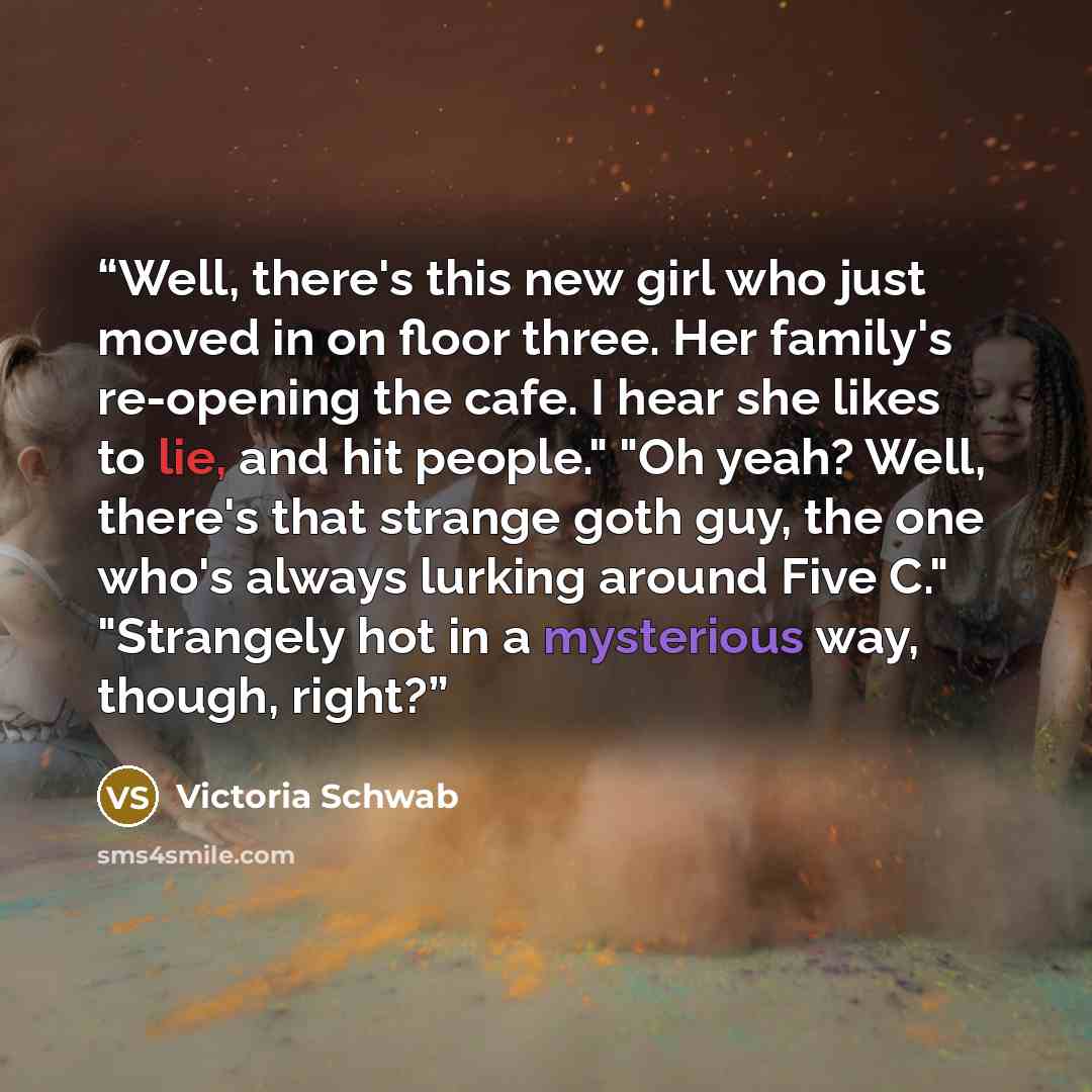 “Well, there's this new girl who just moved in on floor three. Her family's re-opening the cafe. I hear she likes to lie, and hit people." "Oh yeah? Well, there's that strange goth guy, the one who's always lurking around Five C." "Strangely hot in a mysterious way, though, right?” quote by Victoria Schwab