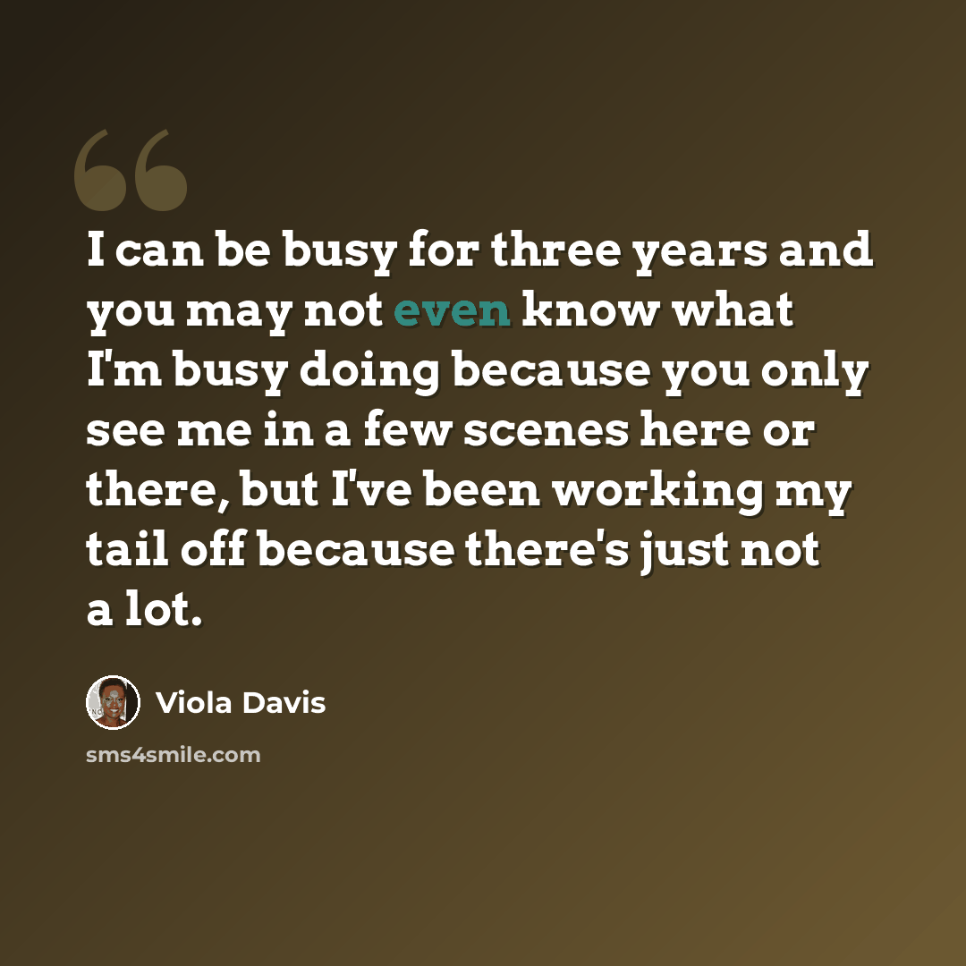 “I can be busy for three years and you may not even know what I'm busy doing because you only see me in a few scenes here or there, but I've been working my tail off because there's just not a lot.” quote by Viola Davis