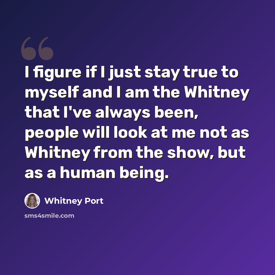 “I figure if I just stay true to myself and I am the Whitney that I've always been, people will look at me not as Whitney from the show, but as a human being.” quote by Whitney Port