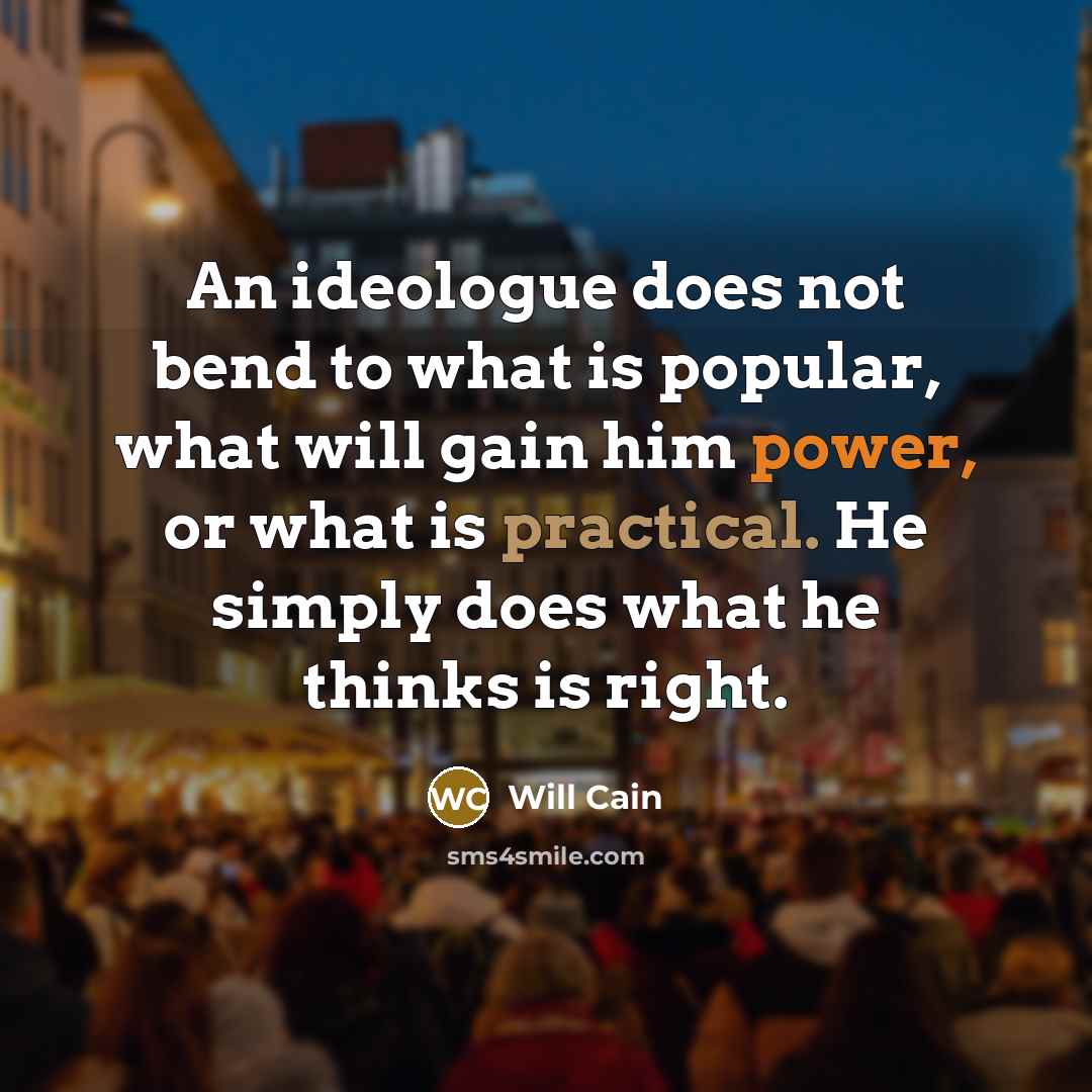 “An ideologue does not bend to what is popular, what will gain him power, or what is practical. He simply does what he thinks is right.” quote by Will Cain