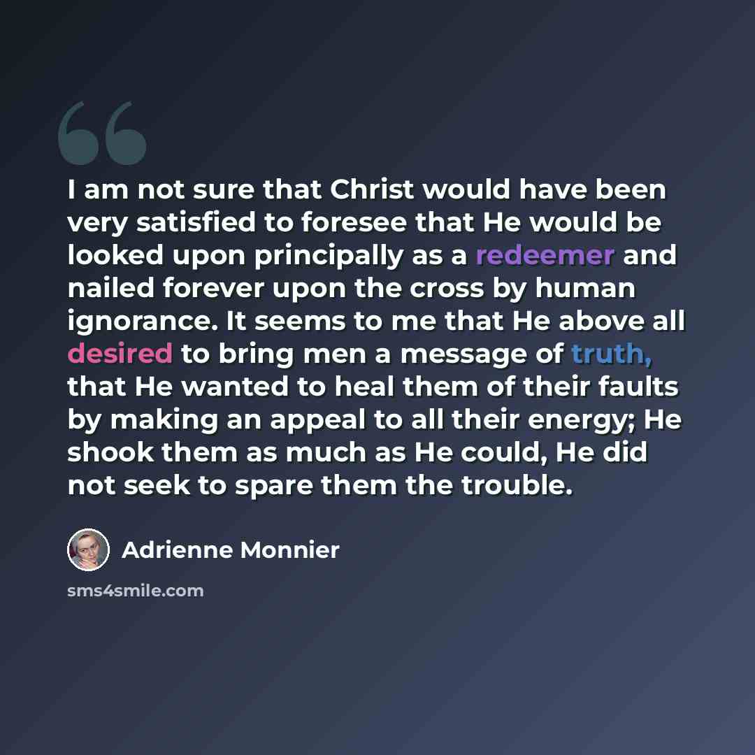“I am not sure that Christ would have been very satisfied to foresee that He would be looked upon principally as a redeemer and nailed forever upon the cross by human ignorance. It seems to me that He above all desired to bring men a message of truth, that He wanted to heal them of their faults by…” quote by Adrienne Monnier