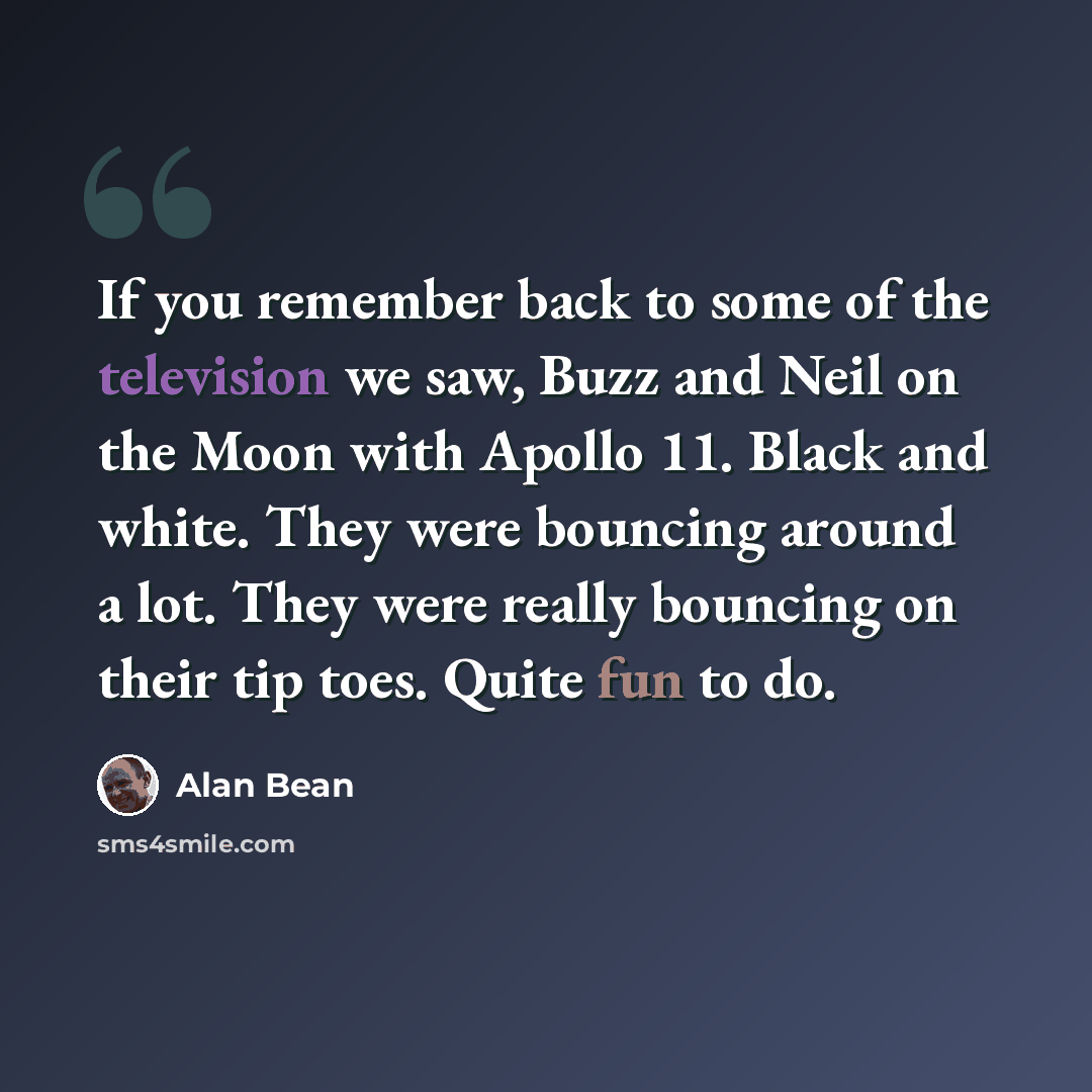 “If you remember back to some of the television we saw, Buzz and Neil on the Moon with Apollo 11. Black and white. They were bouncing around a lot. They were really bouncing on their tip toes. Quite fun to do.” quote by Alan Bean