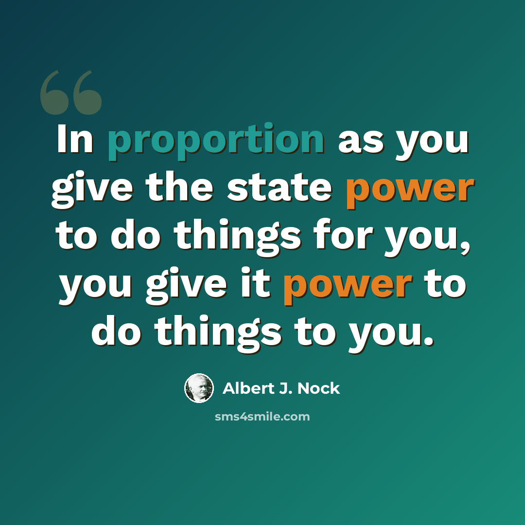 “In proportion as you give the state power to do things for you, you give it power to do things to you.” quote by Albert J. Nock