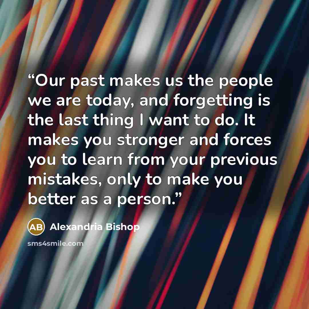 “Our past makes us the people we are today, and forgetting is the last thing I want to do. It makes you stronger and forces you to learn from your previous mistakes, only to make you better as a person.” quote by Alexandria Bishop