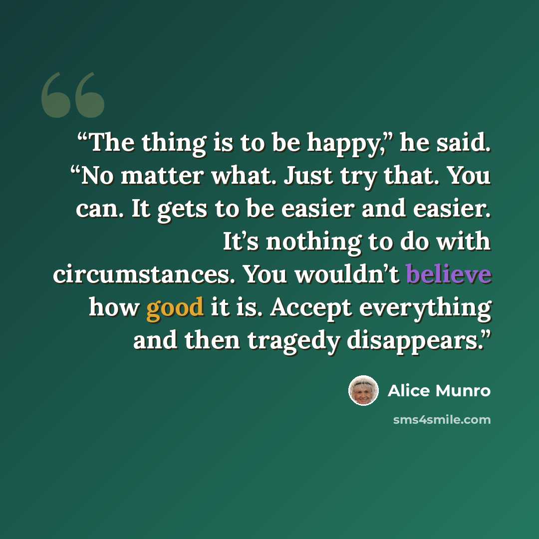 “The thing is to be happy,” he said. “No matter what. Just try that. You can. It gets to be easier and easier. It’s nothing to do with circumstances. You wouldn’t believe how good it is. Accept everything and then tragedy disappears.” quote by Alice Munro