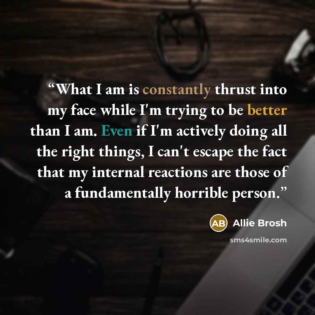“What I am is constantly thrust into my face while I'm trying to be better than I am. Even if I'm actively doing all the right things, I can't escape the fact that my internal reactions are those of a fundamentally horrible person.” quote by Allie Brosh