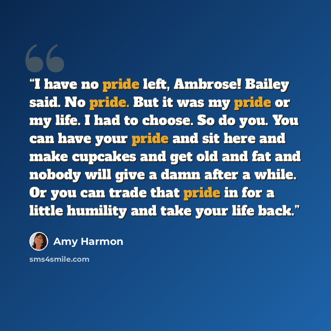 “I have no pride left, Ambrose! Bailey said. No pride. But it was my pride or my life. I had to choose. So do you. You can have your pride and sit here and make cupcakes and get old and fat and nobody will give a damn after a while. Or you can trade that pride in for a little humility and take your…” quote by Amy Harmon