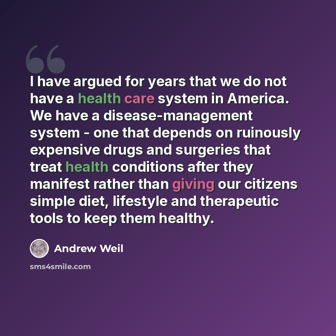 “I have argued for years that we do not have a health care system in America. We have a disease-management system - one that depends on ruinously expensive drugs and surgeries that treat health conditions after they manifest rather than giving our citizens simple diet, lifestyle and therapeutic…” quote by Andrew Weil