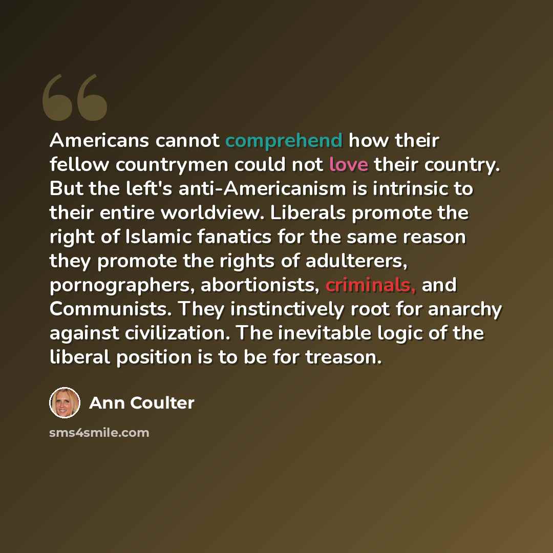 “Americans cannot comprehend how their fellow countrymen could not love their country. But the left's anti-Americanism is intrinsic to their entire worldview. Liberals promote the right of Islamic fanatics for the same reason they promote the rights of adulterers, pornographers, abortionists…” quote by Ann Coulter