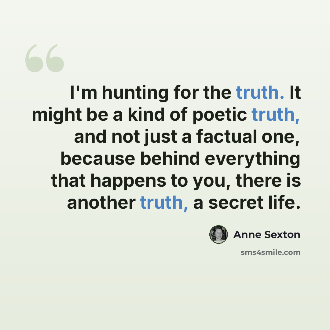 “I'm hunting for the truth. It might be a kind of poetic truth, and not just a factual one, because behind everything that happens to you, there is another truth, a secret life.” quote by Anne Sexton