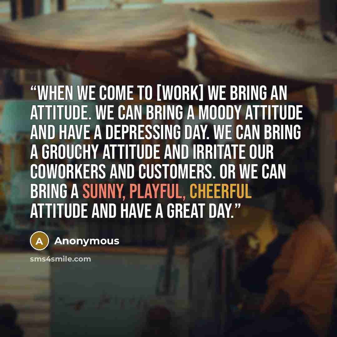“When we come to [work] we bring an attitude. We can bring a moody attitude and have a depressing day. We can bring a grouchy attitude and irritate our coworkers and customers. Or we can bring a sunny, playful, cheerful attitude and have a great day.” quote by Anonymous