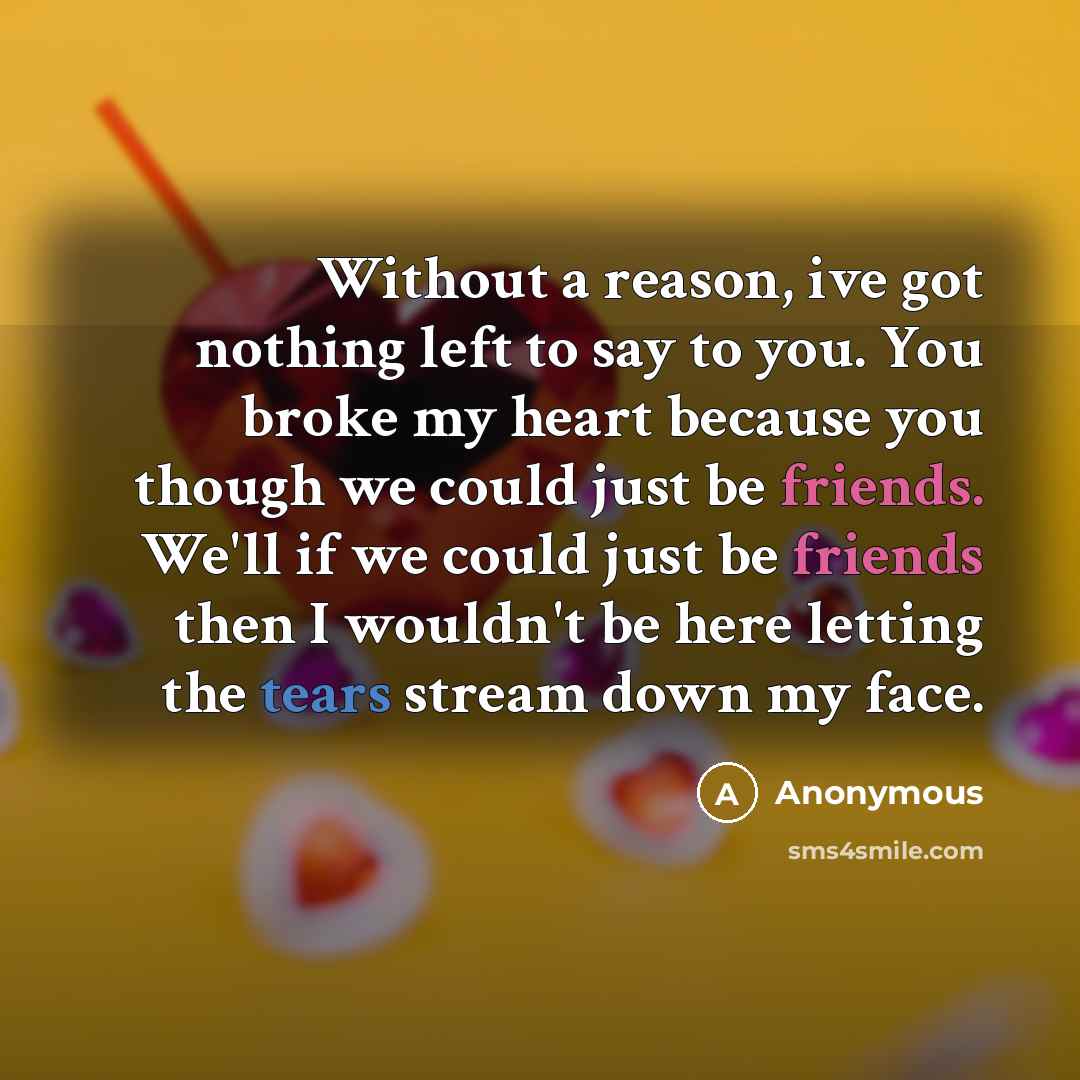 “Without a reason, ive got nothing left to say to you. You broke my heart because you though we could just be friends. We'll if we could just be friends then I wouldn't be here letting the tears stream down my face.” quote by Anonymous