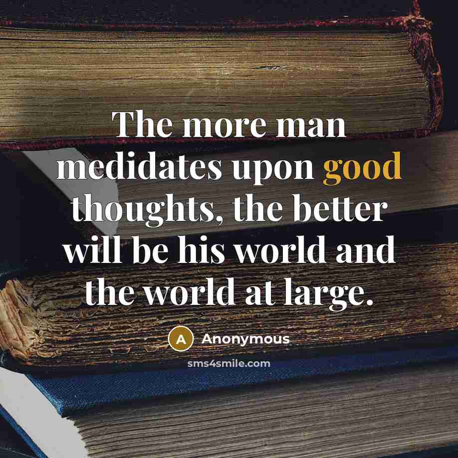 “The more man medidates upon good thoughts, the better will be his world and the world at large.” quote by Anonymous