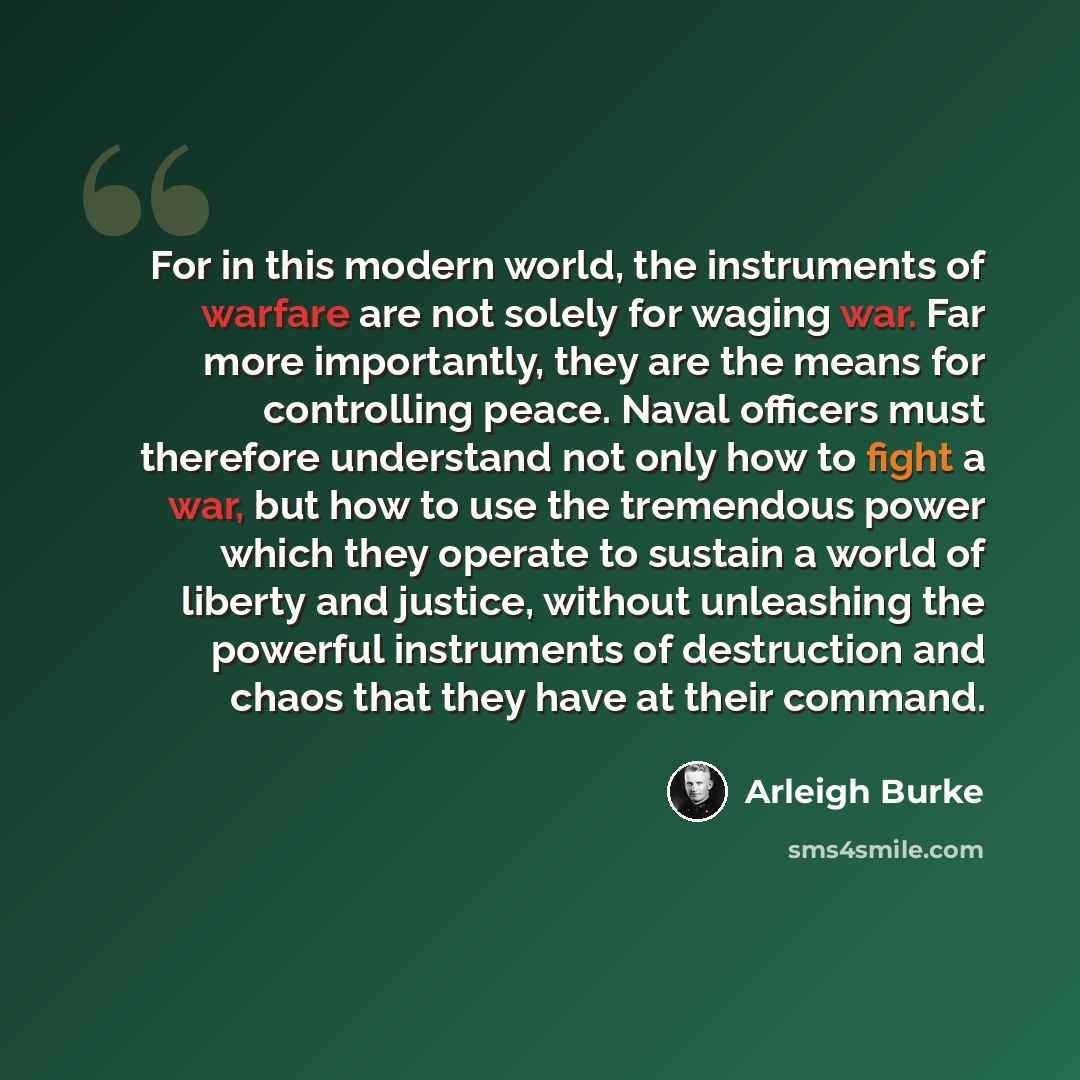 “For in this modern world, the instruments of warfare are not solely for waging war. Far more importantly, they are the means for controlling peace. Naval officers must therefore understand not only how to fight a war, but how to use the tremendous power which they operate to sustain a world of…” quote by Arleigh Burke