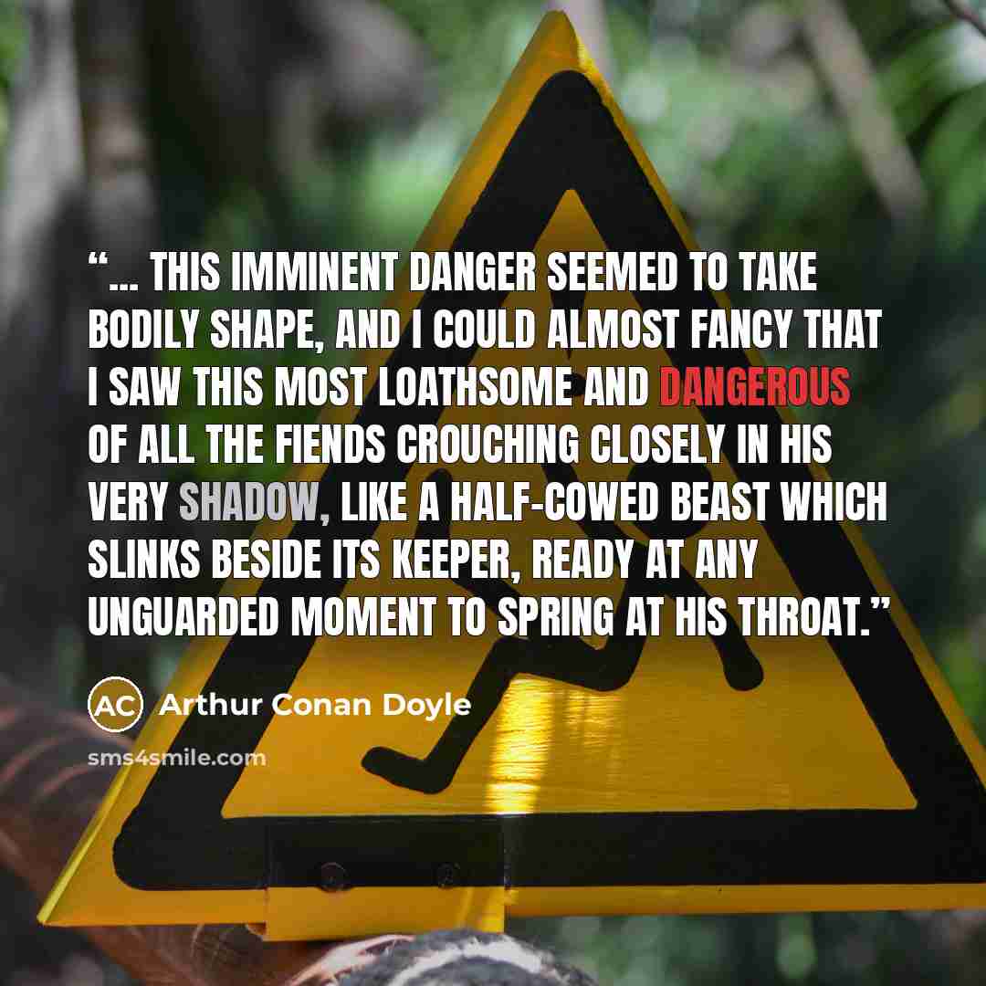 “... this imminent danger seemed to take bodily shape, and I could almost fancy that I saw this most loathsome and dangerous of all the fiends crouching closely in his very shadow, like a half-cowed beast which slinks beside its keeper, ready at any unguarded moment to spring at his throat.” quote by Arthur Conan Doyle