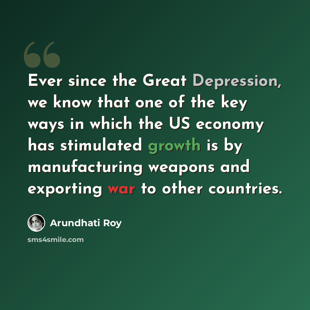 “Ever since the Great Depression, we know that one of the key ways in which the US economy has stimulated growth is by manufacturing weapons and exporting war to other countries.” quote by Arundhati Roy