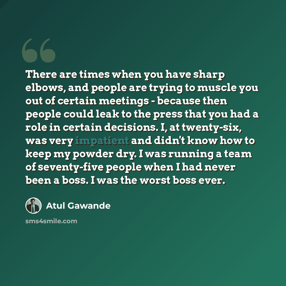 “There are times when you have sharp elbows, and people are trying to muscle you out of certain meetings - because then people could leak to the press that you had a role in certain decisions. I, at twenty-six, was very impatient and didn't know how to keep my powder dry. I was running a team of…” quote by Atul Gawande