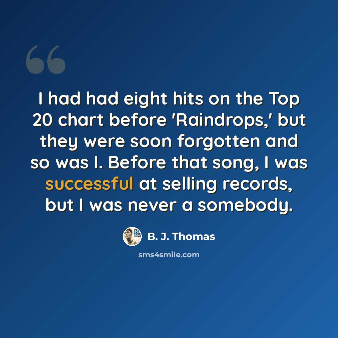 “I had had eight hits on the Top 20 chart before 'Raindrops,' but they were soon forgotten and so was I. Before that song, I was successful at selling records, but I was never a somebody.” quote by B. J. Thomas