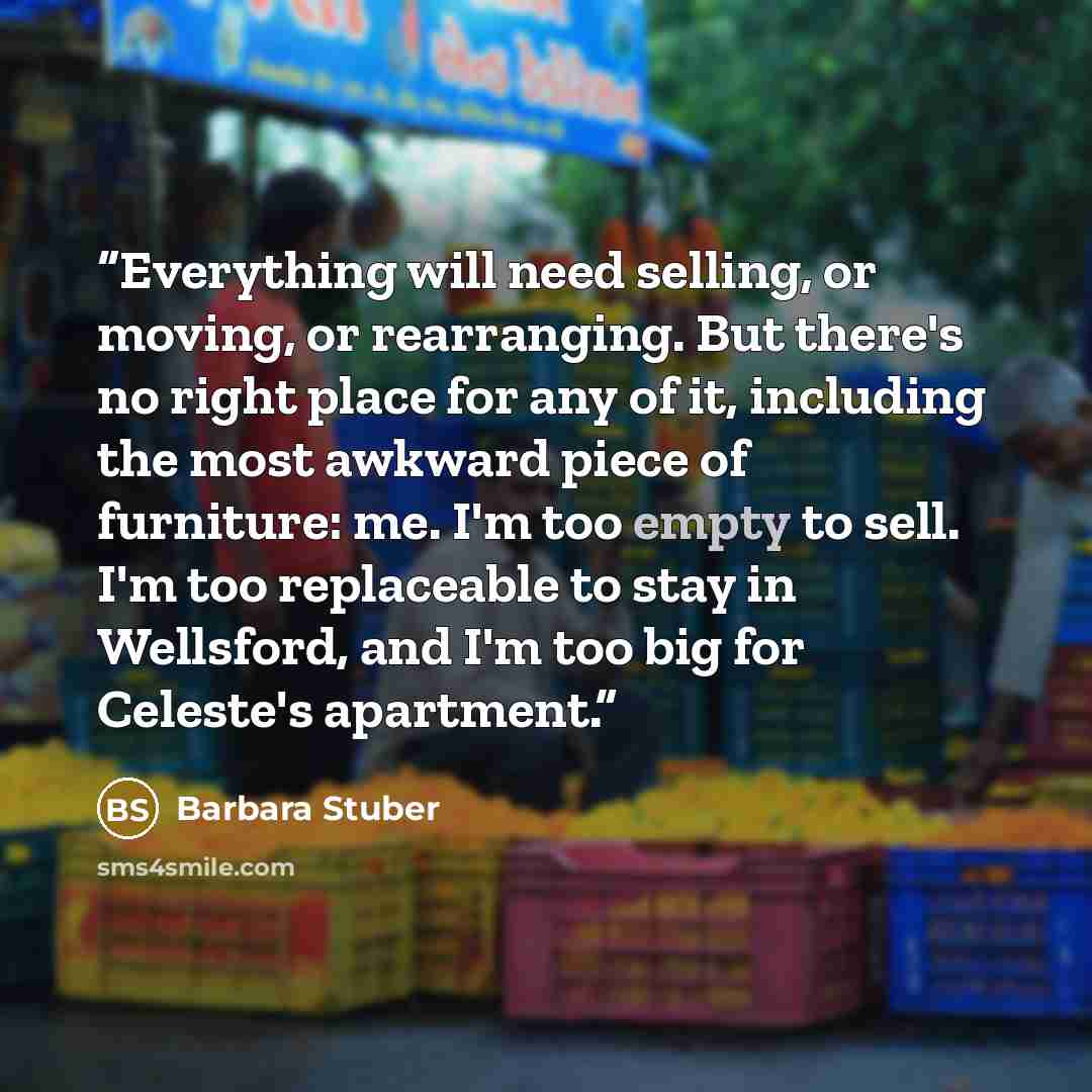 “Everything will need selling, or moving, or rearranging. But there's no right place for any of it, including the most awkward piece of furniture: me. I'm too empty to sell. I'm too replaceable to stay in Wellsford, and I'm too big for Celeste's apartment.” quote by Barbara Stuber