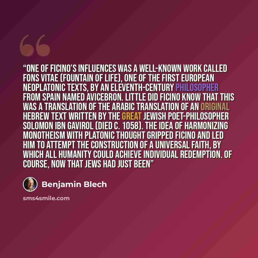 “One of Ficino’s influences was a well-known work called Fons Vitae (Fountain of life), one of the first European Neoplatonic texts, by an eleventh-century philosopher from Spain named Avicebron. Little did Ficino know that this was a translation of the Arabic translation of an original Hebrew text…” quote by Benjamin Blech