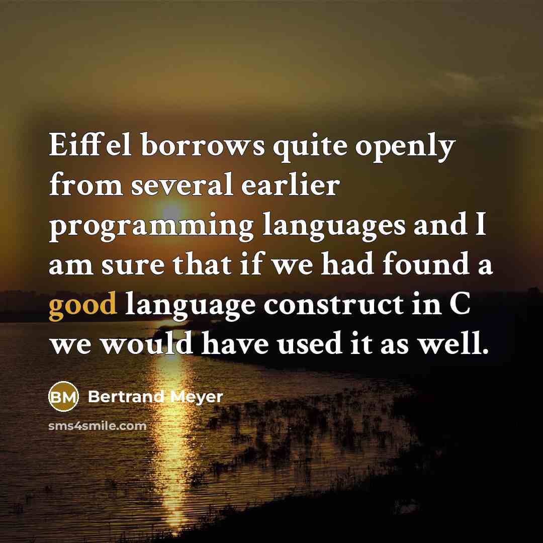 “Eiffel borrows quite openly from several earlier programming languages and I am sure that if we had found a good language construct in C we would have used it as well.” quote by Bertrand Meyer