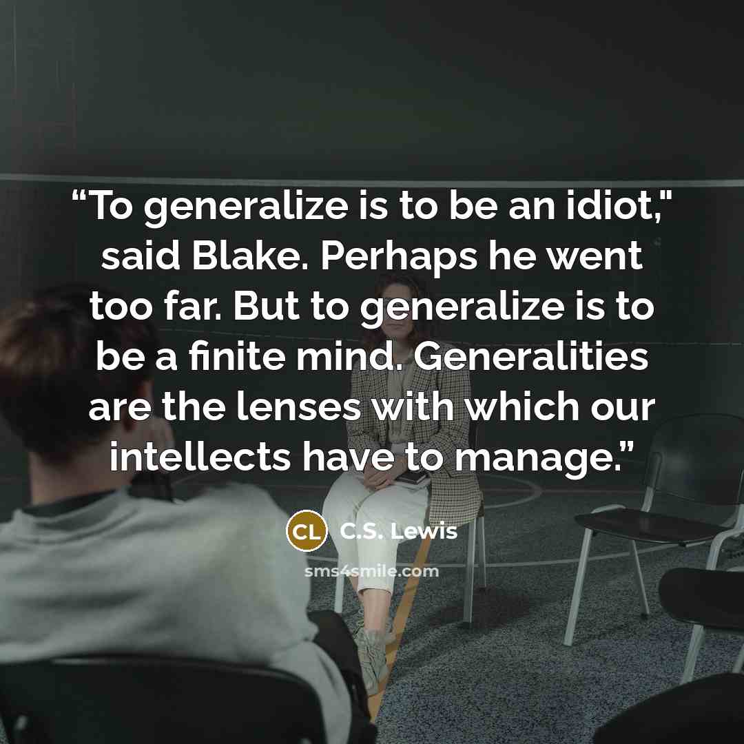“To generalize is to be an idiot," said Blake. Perhaps he went too far. But to generalize is to be a finite mind. Generalities are the lenses with which our intellects have to manage.” quote by C.S. Lewis