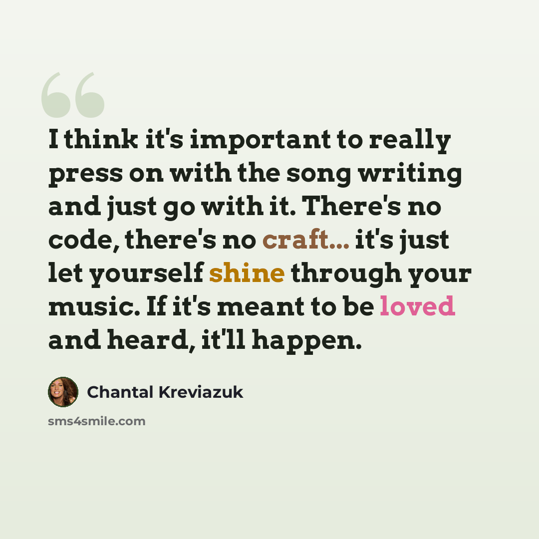 “I think it's important to really press on with the song writing and just go with it. There's no code, there's no craft... it's just let yourself shine through your music. If it's meant to be loved and heard, it'll happen.” quote by Chantal Kreviazuk