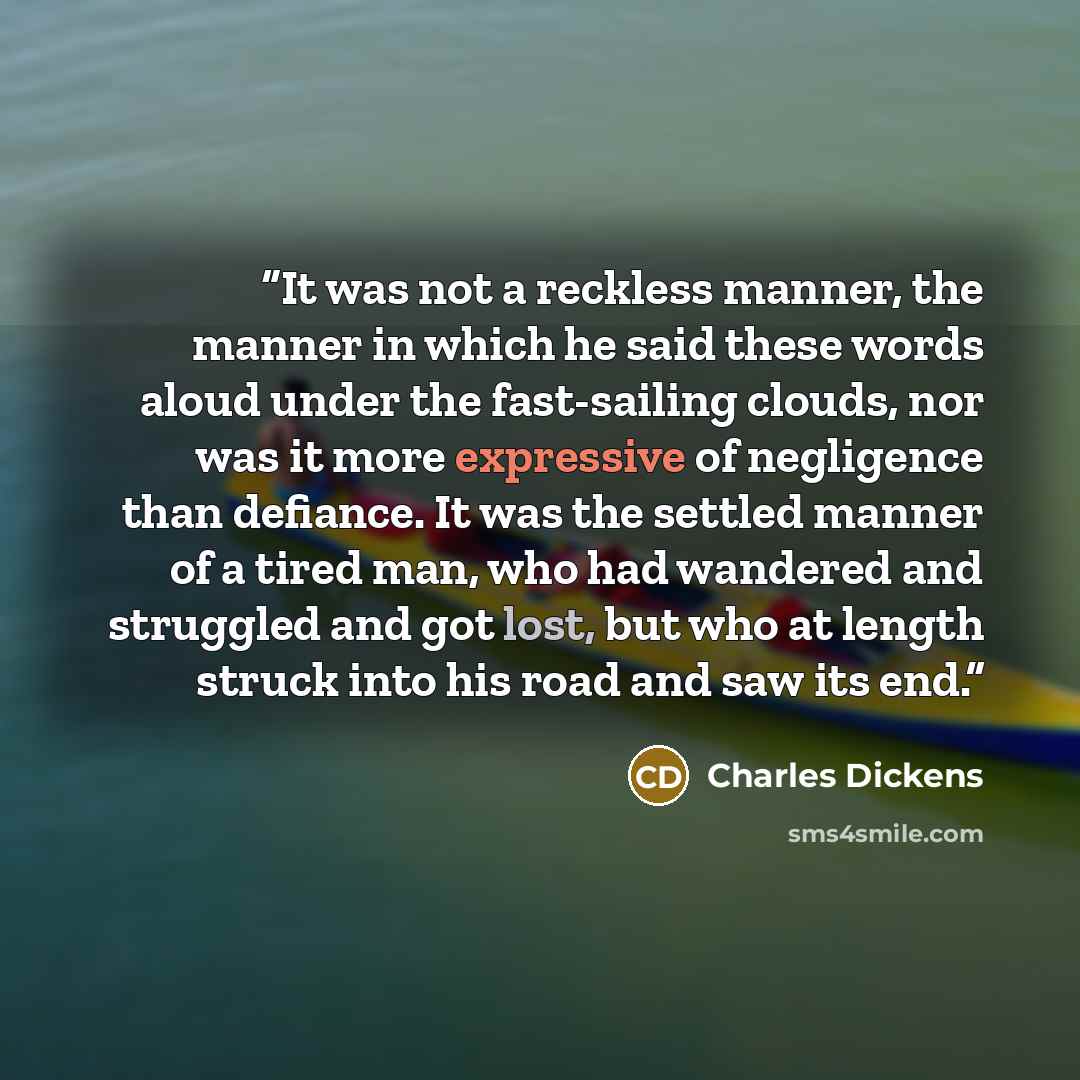 “It was not a reckless manner, the manner in which he said these words aloud under the fast-sailing clouds, nor was it more expressive of negligence than defiance. It was the settled manner of a tired man, who had wandered and struggled and got lost, but who at length struck into his road and saw…” quote by Charles Dickens