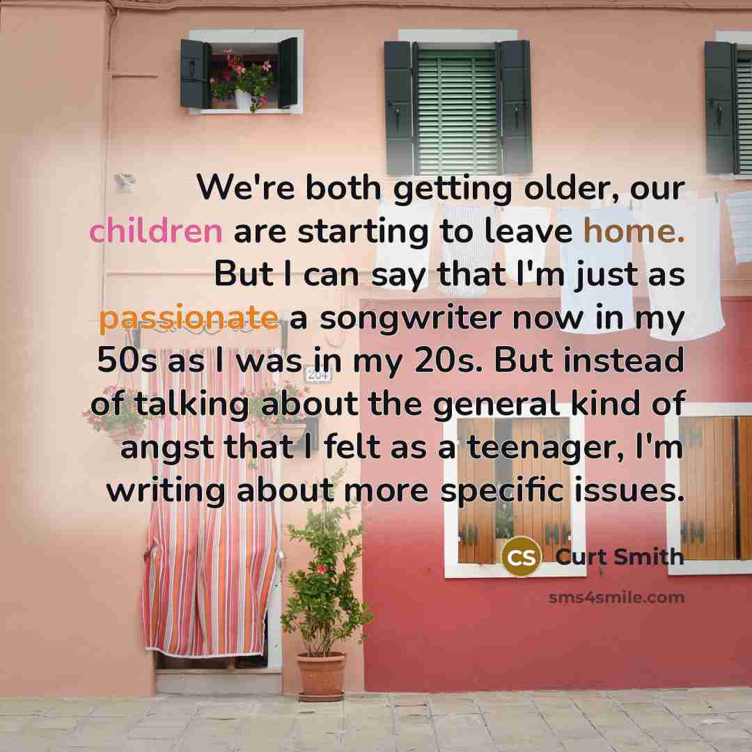 “We're both getting older, our children are starting to leave home. But I can say that I'm just as passionate a songwriter now in my 50s as I was in my 20s. But instead of talking about the general kind of angst that I felt as a teenager, I'm writing about more specific issues.” quote by Curt Smith