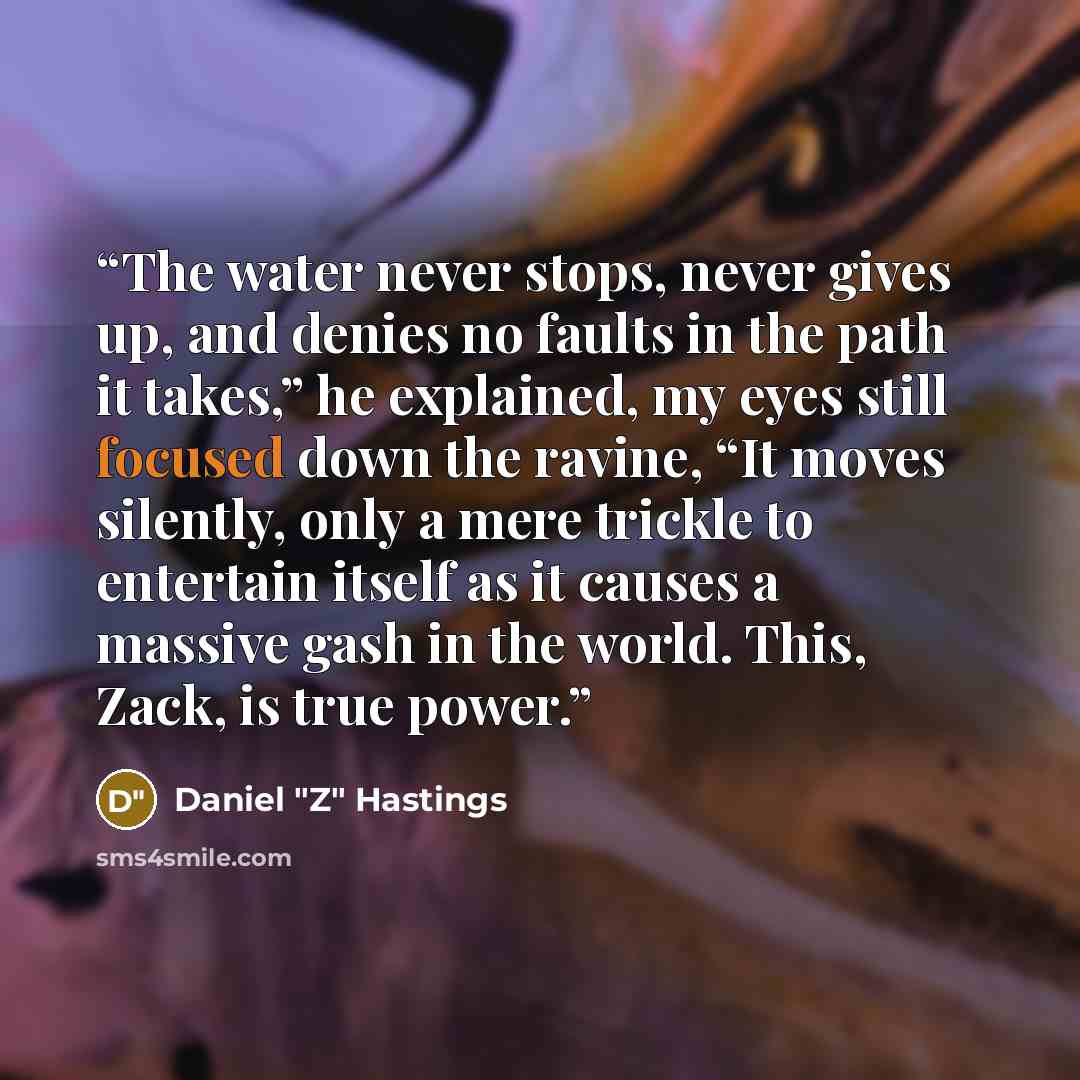 “The water never stops, never gives up, and denies no faults in the path it takes,” he explained, my eyes still focused down the ravine, “It moves silently, only a mere trickle to entertain itself as it causes a massive gash in the world. This, Zack, is true power.” quote by Daniel "Z" Hastings