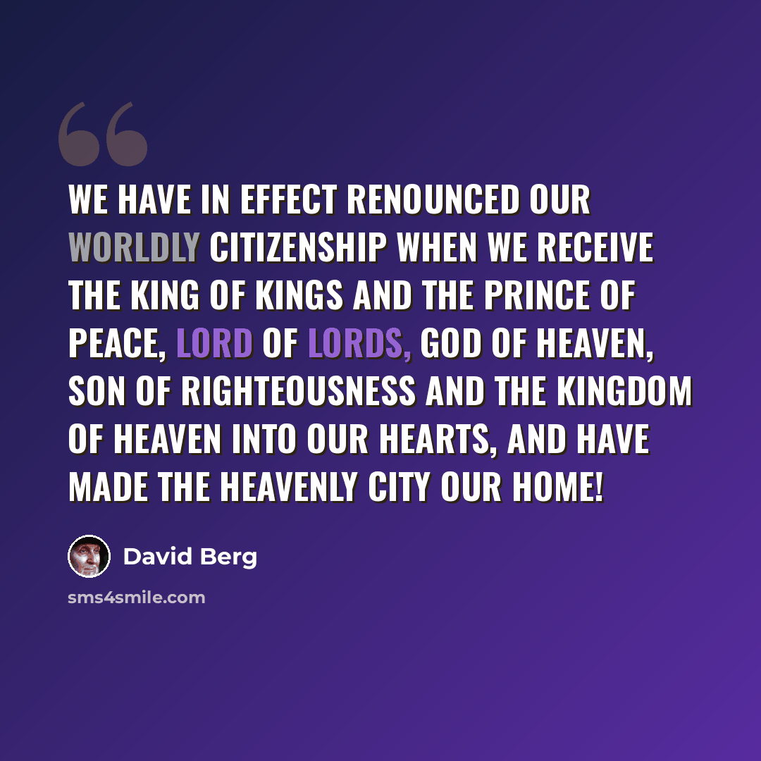 “We have in effect renounced our Worldly citizenship when we receive the King of Kings and the Prince of Peace, Lord of Lords, God of Heaven, Son of Righteousness and the Kingdom of Heaven into our hearts, and have made the Heavenly City our Home!” quote by David Berg
