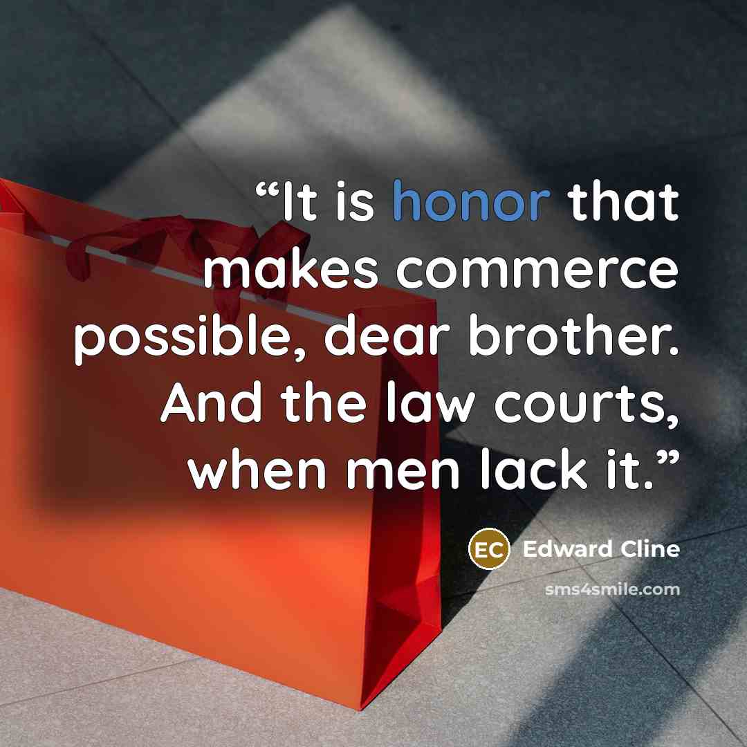 “It is honor that makes commerce possible, dear brother. And the law courts, when men lack it.” quote by Edward Cline