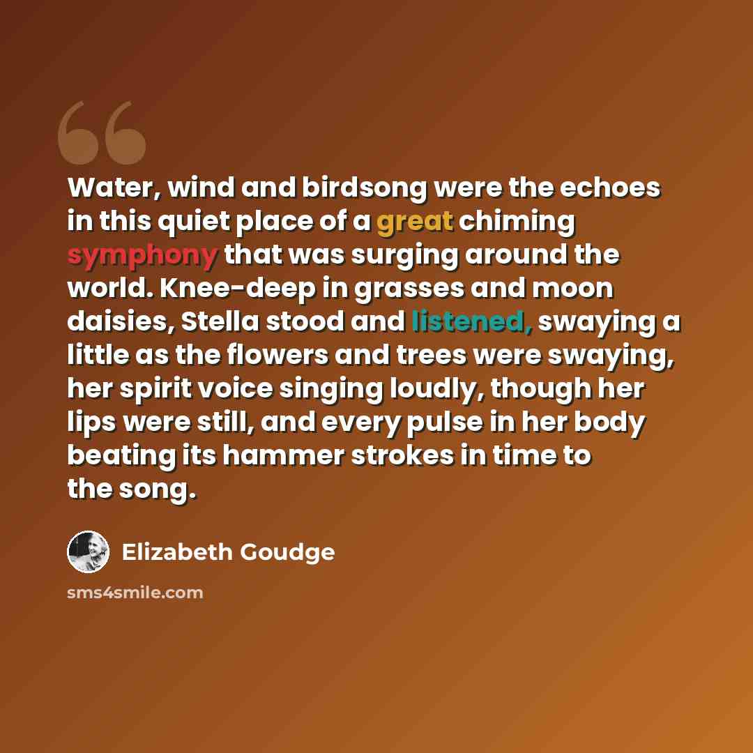 “Water, wind and birdsong were the echoes in this quiet place of a great chiming symphony that was surging around the world. Knee-deep in grasses and moon daisies, Stella stood and listened, swaying a little as the flowers and trees were swaying, her spirit voice singing loudly, though her lips…” quote by Elizabeth Goudge