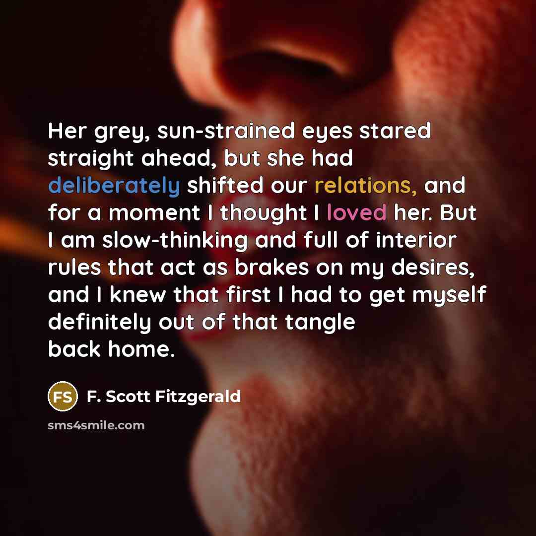 “Her grey, sun-strained eyes stared straight ahead, but she had deliberately shifted our relations, and for a moment I thought I loved her. But I am slow-thinking and full of interior rules that act as brakes on my desires, and I knew that first I had to get myself definitely out of that tangle…” quote by F. Scott Fitzgerald