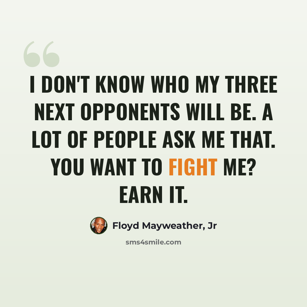 “I don't know who my three next opponents will be. A lot of people ask me that. You want to fight me? Earn it.” quote by Floyd Mayweather, Jr