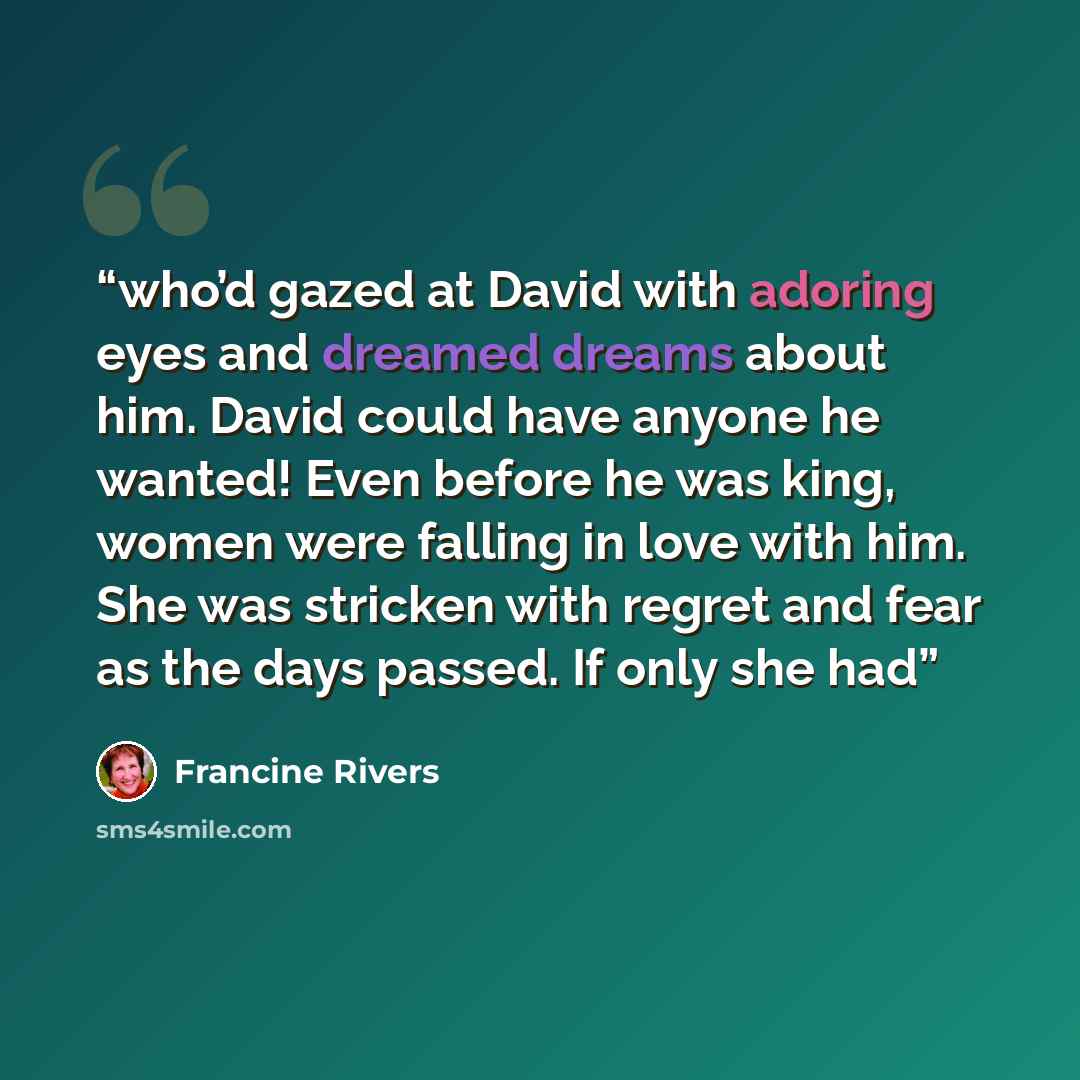 “who’d gazed at David with adoring eyes and dreamed dreams about him. David could have anyone he wanted! Even before he was king, women were falling in love with him. She was stricken with regret and fear as the days passed. If only she had” quote by Francine Rivers